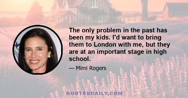 The only problem in the past has been my kids. I'd want to bring them to London with me, but they are at an important stage in high school.