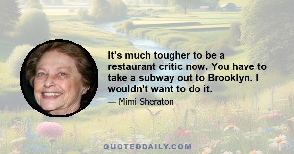 It's much tougher to be a restaurant critic now. You have to take a subway out to Brooklyn. I wouldn't want to do it.