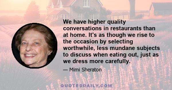 We have higher quality conversations in restaurants than at home. It's as though we rise to the occasion by selecting worthwhile, less mundane subjects to discuss when eating out, just as we dress more carefully.