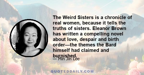 The Weird Sisters is a chronicle of real women, because it tells the truths of sisters. Eleanor Brown has written a compelling novel about love, despair and birth order—the themes the Bard himself had claimed and