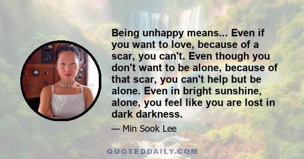 Being unhappy means... Even if you want to love, because of a scar, you can't. Even though you don't want to be alone, because of that scar, you can't help but be alone. Even in bright sunshine, alone, you feel like you 