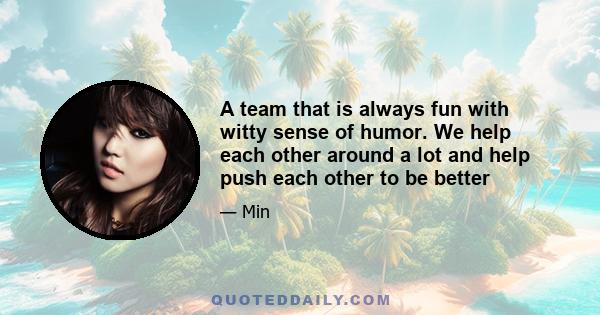 A team that is always fun with witty sense of humor. We help each other around a lot and help push each other to be better