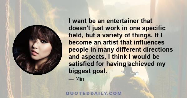 I want be an entertainer that doesn't just work in one specific field, but a variety of things. If I become an artist that influences people in many different directions and aspects, I think I would be satisfied for