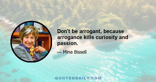 Don't be arrogant, because arrogance kills curiosity and passion.