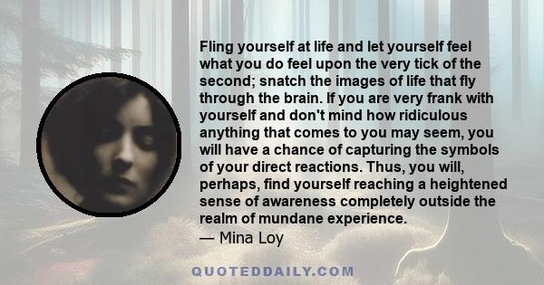 Fling yourself at life and let yourself feel what you do feel upon the very tick of the second; snatch the images of life that fly through the brain. If you are very frank with yourself and don't mind how ridiculous