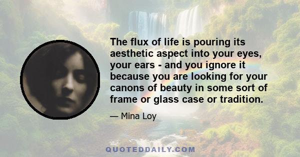 The flux of life is pouring its aesthetic aspect into your eyes, your ears - and you ignore it because you are looking for your canons of beauty in some sort of frame or glass case or tradition.