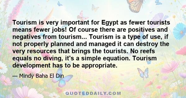 Tourism is very important for Egypt as fewer tourists means fewer jobs! Of course there are positives and negatives from tourism... Tourism is a type of use, if not properly planned and managed it can destroy the very