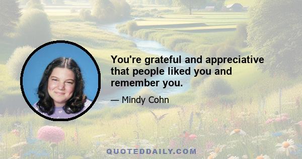 You're grateful and appreciative that people liked you and remember you.