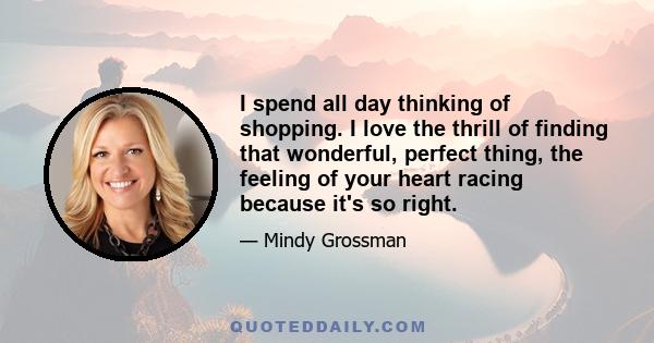 I spend all day thinking of shopping. I love the thrill of finding that wonderful, perfect thing, the feeling of your heart racing because it's so right.