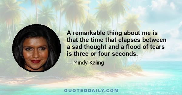 A remarkable thing about me is that the time that elapses between a sad thought and a flood of tears is three or four seconds.