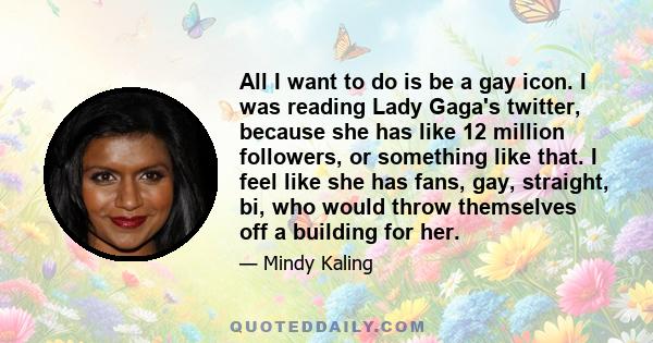 All I want to do is be a gay icon. I was reading Lady Gaga's twitter, because she has like 12 million followers, or something like that. I feel like she has fans, gay, straight, bi, who would throw themselves off a