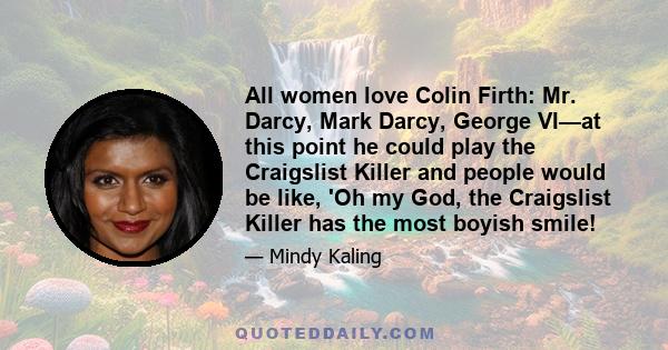 All women love Colin Firth: Mr. Darcy, Mark Darcy, George VI—at this point he could play the Craigslist Killer and people would be like, 'Oh my God, the Craigslist Killer has the most boyish smile!