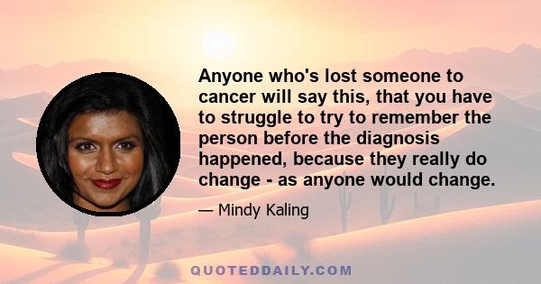 Anyone who's lost someone to cancer will say this, that you have to struggle to try to remember the person before the diagnosis happened, because they really do change - as anyone would change.