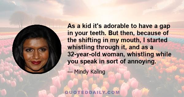 As a kid it's adorable to have a gap in your teeth. But then, because of the shifting in my mouth, I started whistling through it, and as a 32-year-old woman, whistling while you speak in sort of annoying.