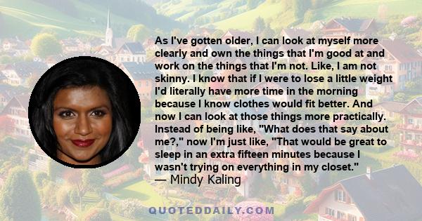 As I've gotten older, I can look at myself more clearly and own the things that I'm good at and work on the things that I'm not. Like, I am not skinny. I know that if I were to lose a little weight I'd literally have