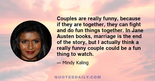 Couples are really funny, because if they are together, they can fight and do fun things together. In Jane Austen books, marriage is the end of the story, but I actually think a really funny couple could be a fun thing