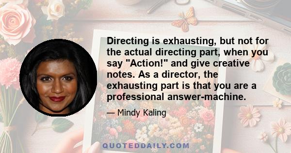 Directing is exhausting, but not for the actual directing part, when you say Action! and give creative notes. As a director, the exhausting part is that you are a professional answer-machine.