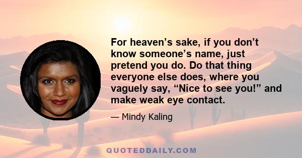 For heaven’s sake, if you don’t know someone’s name, just pretend you do. Do that thing everyone else does, where you vaguely say, “Nice to see you!” and make weak eye contact.