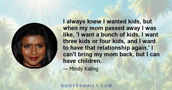 I always knew I wanted kids, but when my mom passed away I was like, 'I want a bunch of kids. I want three kids or four kids, and I want to have that relationship again.' I can't bring my mom back, but I can have