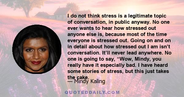 I do not think stress is a legitimate topic of conversation, in public anyway. No one ever wants to hear how stressed out anyone else is, because most of the time everyone is stressed out. Going on and on in detail