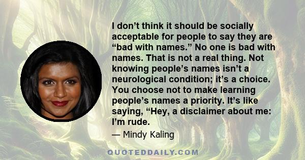 I don’t think it should be socially acceptable for people to say they are “bad with names.” No one is bad with names. That is not a real thing. Not knowing people’s names isn’t a neurological condition; it’s a choice.