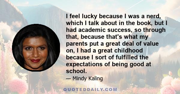 I feel lucky because I was a nerd, which I talk about in the book, but I had academic success, so through that, because that's what my parents put a great deal of value on, I had a great childhood because I sort of