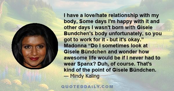 I have a love/hate relationship with my body, Some days I'm happy with it and other days I wasn't born with Gisele Bundchen's body unfortunately, so you got to work for it - but it's okay.” Madonna “Do I sometimes look