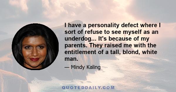 I have a personality defect where I sort of refuse to see myself as an underdog... It's because of my parents. They raised me with the entitlement of a tall, blond, white man.