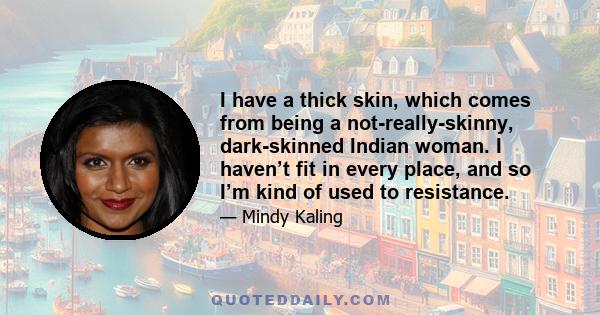 I have a thick skin, which comes from being a not-really-skinny, dark-skinned Indian woman. I haven’t fit in every place, and so I’m kind of used to resistance.