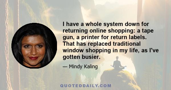 I have a whole system down for returning online shopping: a tape gun, a printer for return labels. That has replaced traditional window shopping in my life, as I've gotten busier.