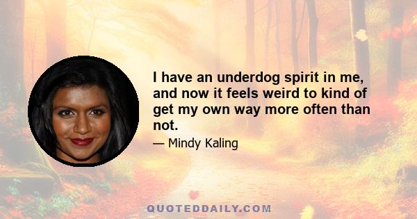 I have an underdog spirit in me, and now it feels weird to kind of get my own way more often than not.