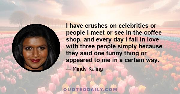 I have crushes on celebrities or people I meet or see in the coffee shop, and every day I fall in love with three people simply because they said one funny thing or appeared to me in a certain way.