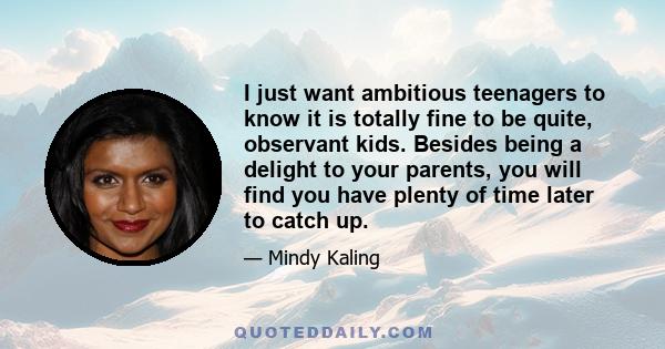 I just want ambitious teenagers to know it is totally fine to be quite, observant kids. Besides being a delight to your parents, you will find you have plenty of time later to catch up.