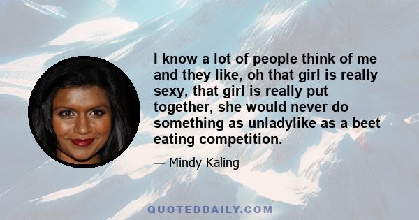 I know a lot of people think of me and they like, oh that girl is really sexy, that girl is really put together, she would never do something as unladylike as a beet eating competition.