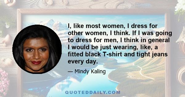 I, like most women, I dress for other women, I think. If I was going to dress for men, I think in general I would be just wearing, like, a fitted black T-shirt and tight jeans every day.