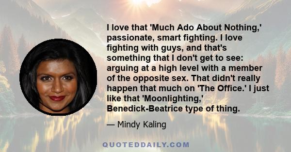 I love that 'Much Ado About Nothing,' passionate, smart fighting. I love fighting with guys, and that's something that I don't get to see: arguing at a high level with a member of the opposite sex. That didn't really