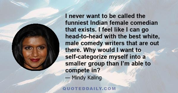 I never want to be called the funniest Indian female comedian that exists. I feel like I can go head-to-head with the best white, male comedy writers that are out there. Why would I want to self-categorize myself into a 