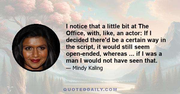 I notice that a little bit at The Office, with, like, an actor: If I decided there'd be a certain way in the script, it would still seem open-ended, whereas ... if I was a man I would not have seen that.