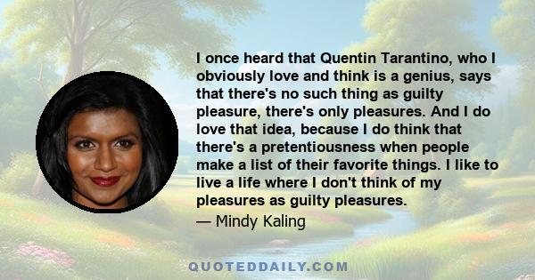 I once heard that Quentin Tarantino, who I obviously love and think is a genius, says that there's no such thing as guilty pleasure, there's only pleasures. And I do love that idea, because I do think that there's a