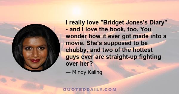 I really love Bridget Jones's Diary - and I love the book, too. You wonder how it ever got made into a movie. She's supposed to be chubby, and two of the hottest guys ever are straight-up fighting over her?