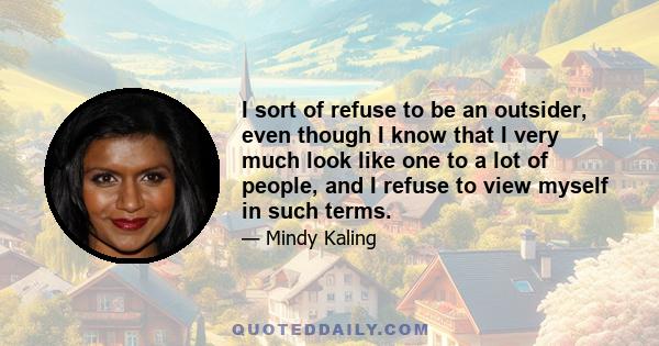 I sort of refuse to be an outsider, even though I know that I very much look like one to a lot of people, and I refuse to view myself in such terms.