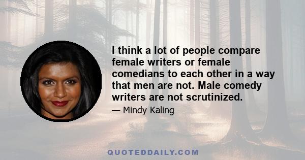 I think a lot of people compare female writers or female comedians to each other in a way that men are not. Male comedy writers are not scrutinized.