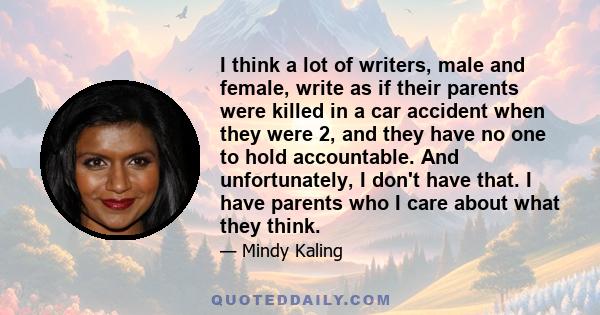 I think a lot of writers, male and female, write as if their parents were killed in a car accident when they were 2, and they have no one to hold accountable. And unfortunately, I don't have that. I have parents who I