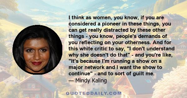 I think as women, you know, if you are considered a pioneer in these things, you can get really distracted by these other things - you know, people's demands of you reflecting on your otherness. And for this white