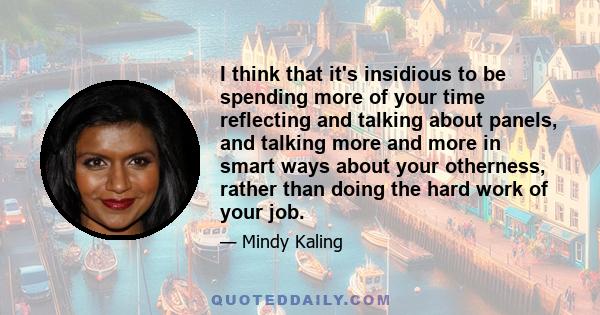 I think that it's insidious to be spending more of your time reflecting and talking about panels, and talking more and more in smart ways about your otherness, rather than doing the hard work of your job.