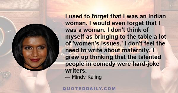 I used to forget that I was an Indian woman. I would even forget that I was a woman. I don't think of myself as bringing to the table a lot of 'women's issues.' I don't feel the need to write about maternity. I grew up