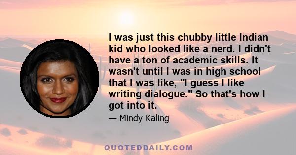 I was just this chubby little Indian kid who looked like a nerd. I didn't have a ton of academic skills. It wasn't until I was in high school that I was like, I guess I like writing dialogue. So that's how I got into it.