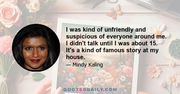 I was kind of unfriendly and suspicious of everyone around me. I didn't talk until I was about 15. It's a kind of famous story at my house.