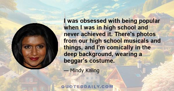 I was obsessed with being popular when I was in high school and never achieved it. There's photos from our high school musicals and things, and I'm comically in the deep background, wearing a beggar's costume.