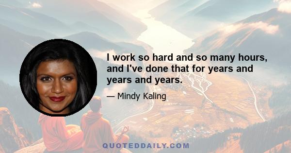 I work so hard and so many hours, and I've done that for years and years and years.